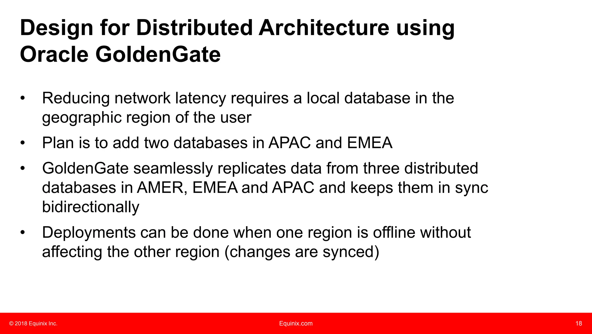 © 2018 Equinix Inc. Equinix.com 18
Design for Distributed Architecture using
Oracle GoldenGate
• Reducing network latency requires a local database in the
geographic region of the user
• Plan is to add two databases in APAC and EMEA
• GoldenGate seamlessly replicates data from three distributed
databases in AMER, EMEA and APAC and keeps them in sync
bidirectionally
• Deployments can be done when one region is offline without
affecting the other region (changes are synced)
 
