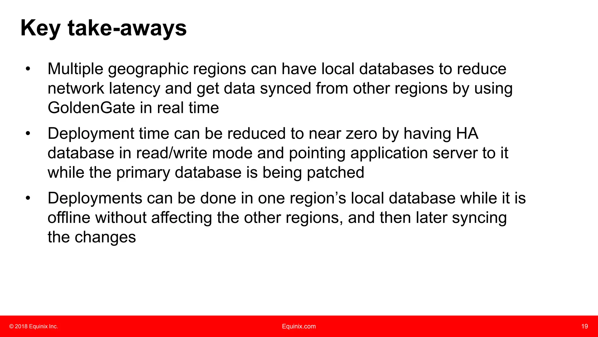 © 2018 Equinix Inc. Equinix.com 19
Key take-aways
• Multiple geographic regions can have local databases to reduce
network latency and get data synced from other regions by using
GoldenGate in real time
• Deployment time can be reduced to near zero by having HA
database in read/write mode and pointing application server to it
while the primary database is being patched
• Deployments can be done in one region’s local database while it is
offline without affecting the other regions, and then later syncing
the changes
 