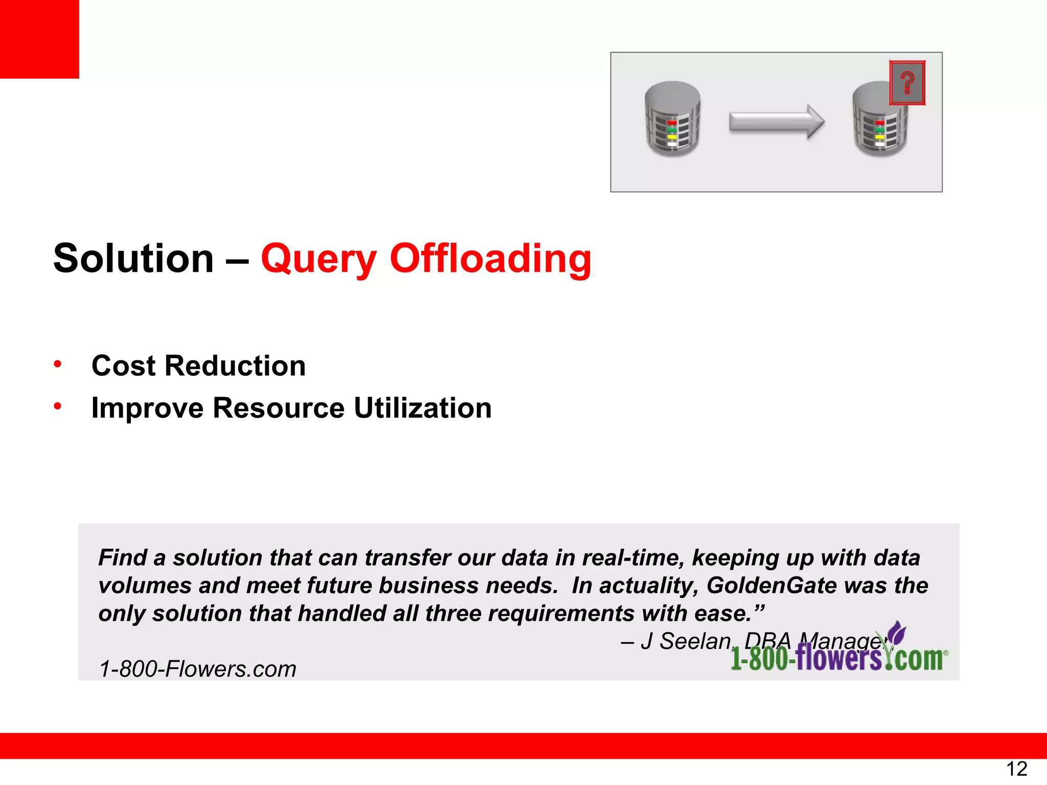 Solution –  Query Offloading Cost Reduction  Improve Resource Utilization Find a solution that can transfer our data in real-time, keeping up with data volumes and meet future business needs.  In actuality, GoldenGate was the only solution that handled all three requirements with ease.”   – J Seelan, DBA Manager, 1-800-Flowers.com 