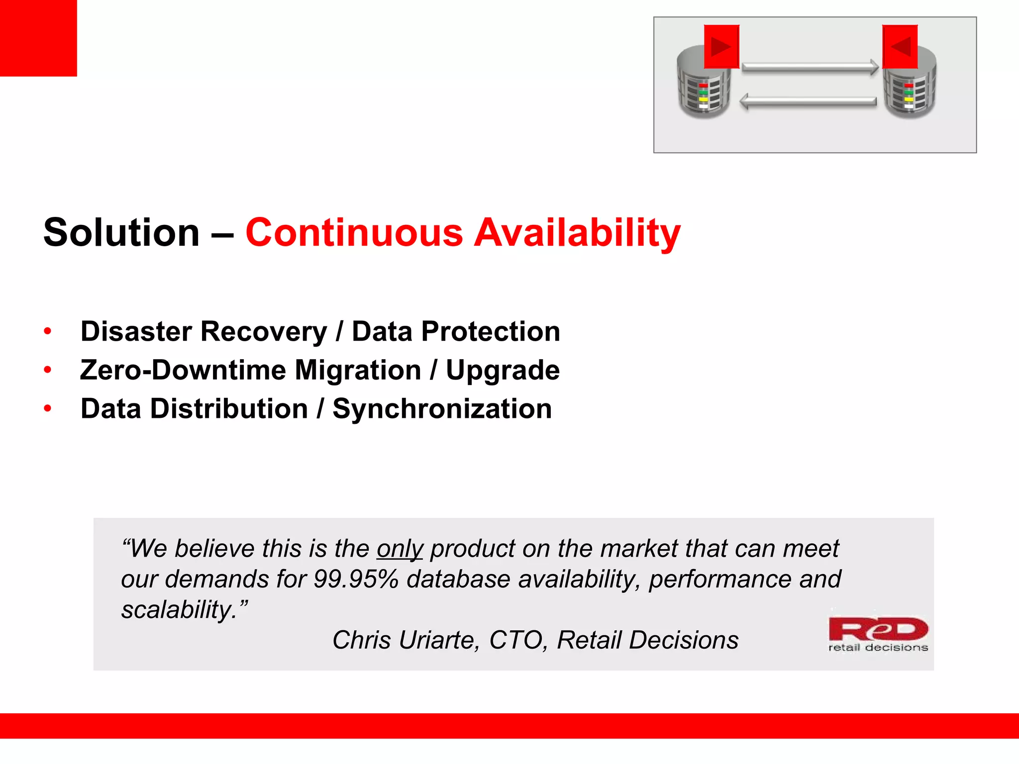 Solution –  Continuous Availability Disaster Recovery / Data Protection Zero-Downtime Migration / Upgrade Data Distribution / Synchronization “ We believe this is the  only  product on the market that can meet our demands for 99.95% database availability, performance and scalability.”    Chris Uriarte, CTO, Retail Decisions 