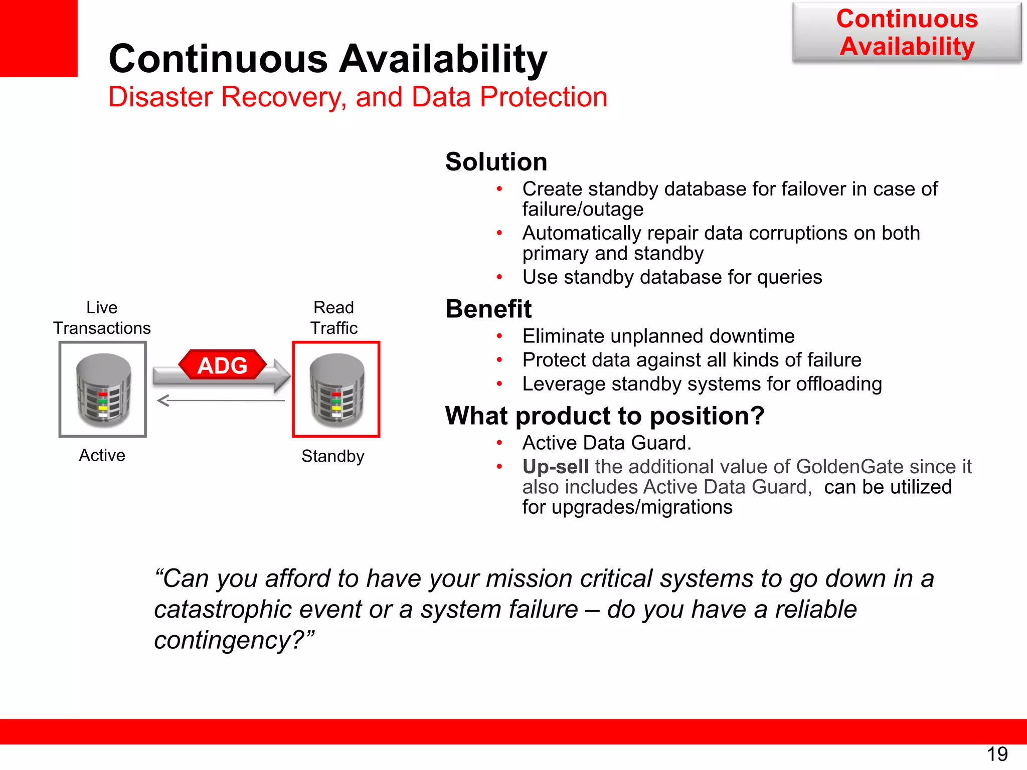 Continuous Availability Disaster Recovery, and Data Protection Solution Create standby database for failover in case of failure/outage Automatically repair data corruptions on both primary and standby Use standby database for queries Benefit Eliminate unplanned downtime Protect data against all kinds of failure Leverage standby systems for offloading What product to position? Active Data Guard.  Up-sell  the additional value of GoldenGate since it also includes Active Data Guard,   can be utilized for upgrades/migrations Active  Standby Read Traffic Live Transactions ADG “ Can you afford to have your mission critical systems to go down in a catastrophic event or a system failure – do you have a reliable contingency?” Continuous Availability 