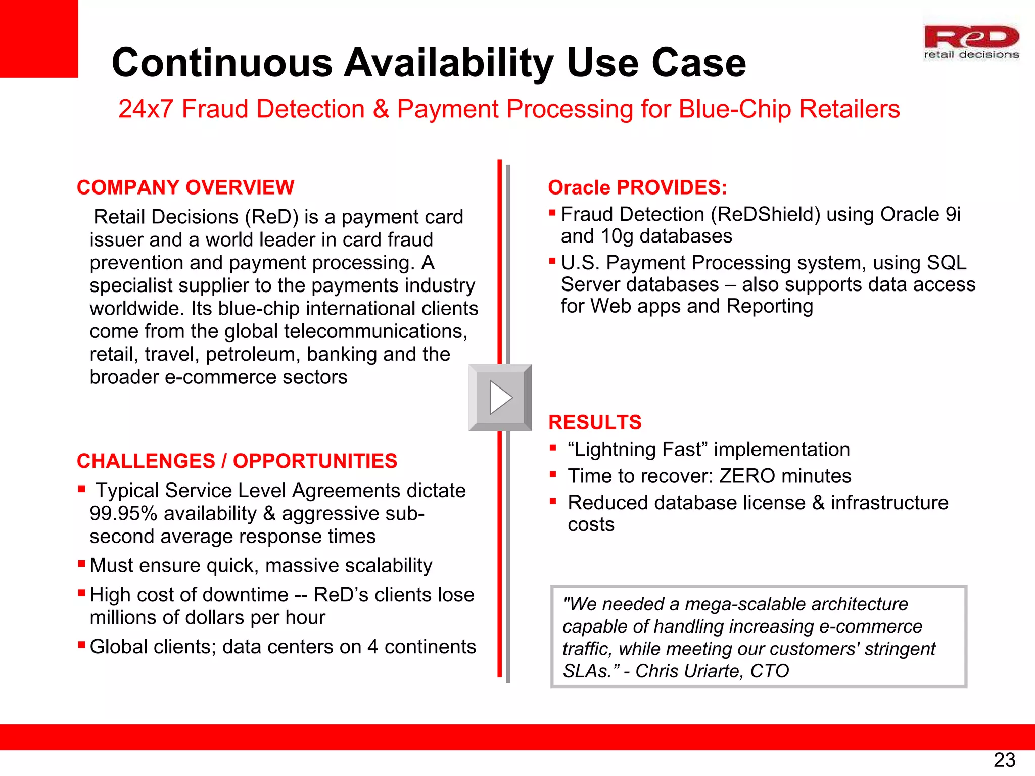Continuous Availability Use Case 24x7 Fraud Detection & Payment Processing for Blue-Chip Retailers  COMPANY OVERVIEW Retail Decisions (ReD) is a payment card issuer and a world leader in card fraud prevention and payment processing. A specialist supplier to the payments industry worldwide. Its blue-chip international clients come from the global telecommunications, retail, travel, petroleum, banking and the broader e-commerce sectors CHALLENGES / OPPORTUNITIES Typical Service Level Agreements dictate 99.95% availability & aggressive sub-second average response times Must ensure quick, massive scalability High cost of downtime -- ReD’s clients lose millions of dollars per hour Global clients; data centers on 4 continents Oracle PROVIDES: Fraud Detection (ReDShield) using Oracle 9i and 10g databases U.S. Payment Processing system, using SQL Server databases – also supports data access for Web apps and Reporting RESULTS “ Lightning Fast” implementation Time to recover: ZERO minutes Reduced database license & infrastructure costs "We needed a mega-scalable architecture capable of handling increasing e-commerce traffic, while meeting our customers' stringent SLAs.” - Chris Uriarte, CTO 