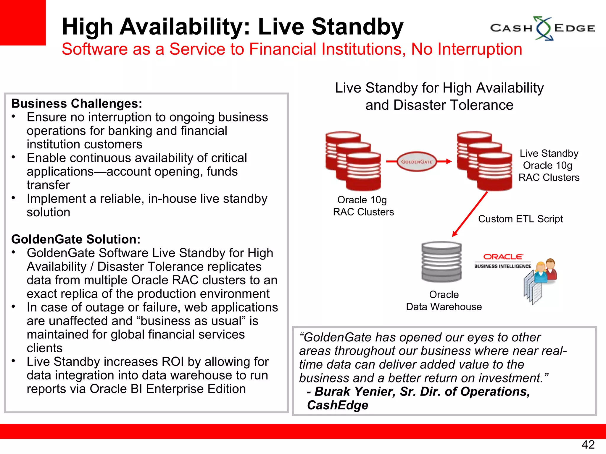 High Availability: Live Standby Software as a Service to Financial Institutions, No Interruption Business Challenges: Ensure no interruption to ongoing business operations for banking and financial institution customers Enable continuous availability of critical applications—account opening, funds transfer Implement a reliable, in-house live standby solution GoldenGate Solution: GoldenGate Software Live Standby for High Availability / Disaster Tolerance replicates data from multiple Oracle RAC clusters to an exact replica of the production environment  In case of outage or failure, web applications are unaffected and “business as usual” is maintained for global financial services clients Live Standby increases ROI by allowing for data integration into data warehouse to run reports via Oracle BI Enterprise Edition “ GoldenGate has opened our eyes to other areas throughout our business where near real- time data can deliver added value to the business and a better return on investment.” - Burak Yenier, Sr. Dir. of Operations, CashEdge Oracle 10g  RAC Clusters Live Standby for High Availability and Disaster Tolerance Live Standby Oracle 10g  RAC Clusters Oracle Data Warehouse Custom ETL Script 