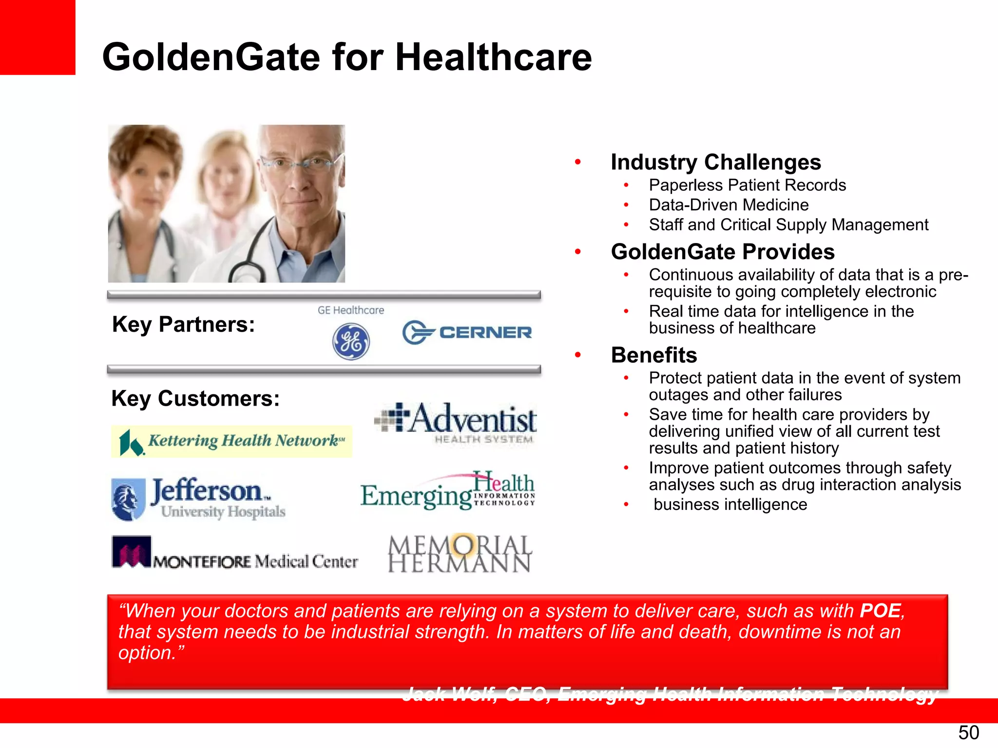 GoldenGate for Healthcare Industry Challenges Paperless Patient Records Data-Driven Medicine Staff and Critical Supply Management GoldenGate Provides Continuous availability of data that is a pre-requisite to going completely electronic Real time data for intelligence in the business of healthcare Benefits Protect patient data in the event of system outages and other failures Save time for health care providers by delivering unified view of all current test results and patient history Improve patient outcomes through safety analyses such as drug interaction analysis business intelligence Key Partners: Key Customers: “ When your doctors and patients are relying on a system to deliver care, such as with  POE , that system needs to be industrial strength. In matters of life and death, downtime is not an option.” -  Jack Wolf, CEO, Emerging Health Information Technology 