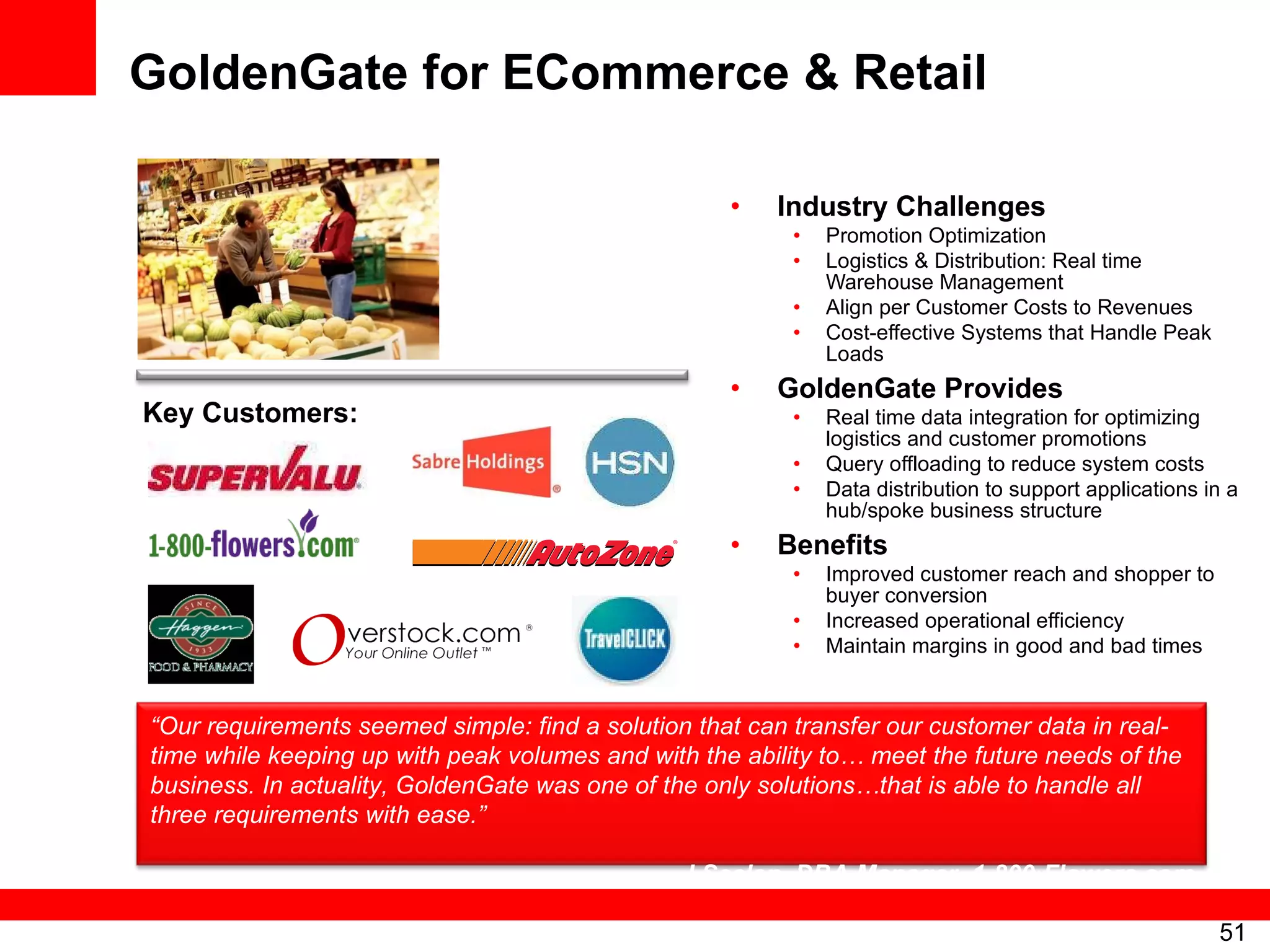 GoldenGate for ECommerce & Retail Industry Challenges Promotion Optimization Logistics & Distribution: Real time Warehouse Management Align per Customer Costs to Revenues Cost-effective Systems that Handle Peak Loads GoldenGate Provides Real time data integration for optimizing logistics and customer promotions Query offloading to reduce system costs Data distribution to support applications in a hub/spoke business structure Benefits Improved customer reach and shopper to buyer conversion Increased operational efficiency Maintain margins in good and bad times Key Customers: “ Our requirements seemed simple: find a solution that can transfer our customer data in real-time while keeping up with peak volumes and with the ability to… meet the future needs of the business. In actuality, GoldenGate was one of the only solutions…that is able to handle all three requirements with ease.”  –  J Seelan, DBA Manager, 1-800-Flowers.com 