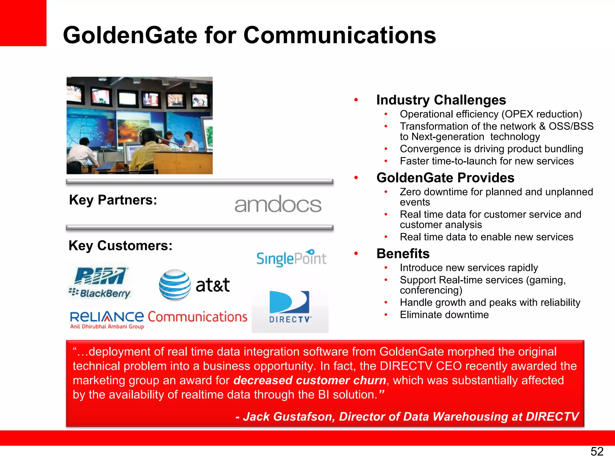 GoldenGate for Communications Industry Challenges Operational efficiency (OPEX reduction) Transformation of the network & OSS/BSS to Next-generation  technology Convergence is driving product bundling Faster time-to-launch for new services GoldenGate Provides Zero downtime for planned and unplanned events Real time data for customer service and customer analysis Real time data to enable new services Benefits Introduce new services rapidly Support Real-time services (gaming, conferencing) Handle growth and peaks with reliability Eliminate downtime Key Partners: Key Customers: “… deployment of real time data integration software from GoldenGate morphed the original technical problem into a business opportunity. In fact, the DIRECTV CEO recently awarded the marketing group an award for  decreased customer churn , which was substantially affected by the availability of realtime data through the BI solution. ” - Jack Gustafson, Director of Data Warehousing at DIRECTV 