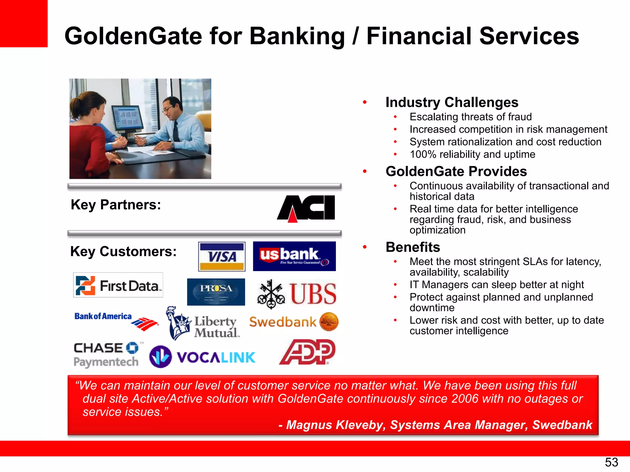 GoldenGate for Banking / Financial Services Industry Challenges Escalating threats of fraud Increased competition in risk management System rationalization and cost reduction 100% reliability and uptime GoldenGate Provides Continuous availability of transactional and historical data Real time data for better intelligence regarding fraud, risk, and business optimization Benefits Meet the most stringent SLAs for latency, availability, scalability IT Managers can sleep better at night Protect against planned and unplanned downtime Lower risk and cost with better, up to date customer intelligence Key Partners: Key Customers: “ We can maintain our level of customer service no matter what. We have been using this full dual site Active/Active solution with GoldenGate continuously since 2006 with no outages or service issues.” - Magnus Kleveby, Systems Area Manager, Swedbank 
