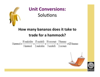Unit!Conversions:'
SoluFons''
''
How!many!bananas!does!it!take!to!!
trade!for!a!hammock?!!!
10 snakeskins 15 seashells 10 cococnuts 5 bananas
1hammock ×
×
×
×
= 625 bananas
1hammock 2 snakeskins 3 seashells 2 coconuts

€

 