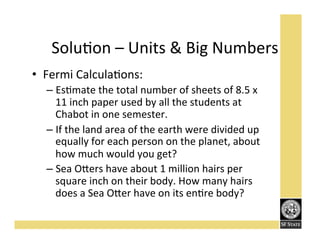 SoluFon'–'Units'&'Big'Numbers'
•  Fermi'CalculaFons:''
–  EsFmate'the'total'number'of'sheets'of'8.5'x'
11'inch'paper'used'by'all'the'students'at'
Chabot'in'one'semester.''
–  If'the'land'area'of'the'earth'were'divided'up'
equally'for'each'person'on'the'planet,'about'
how'much'would'you'get?''
–  Sea'O<ers'have'about'1'million'hairs'per'
square'inch'on'their'body.'How'many'hairs'
does'a'Sea'O<er'have'on'its'enFre'body?''

 