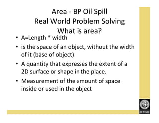 Area'K'BP'Oil'Spill''
Real'World'Problem'Solving'
What'is'area?'

•  A=Length'*'width'
•  is'the'space'of'an'object,'without'the'width'
of'it'(base'of'object)'
•  A'quanFty'that'expresses'the'extent'of'a'
2D'surface'or'shape'in'the'place.'
•  Measurement'of'the'amount'of'space'
inside'or'used'in'the'object'

 
