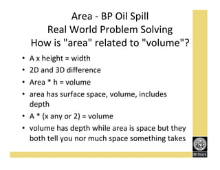 Area'K'BP'Oil'Spill''
Real'World'Problem'Solving'
How'is'"area"'related'to'"volume"?'
A'x'height'='width'
2D'and'3D'diﬀerence'
Area'*'h'='volume'
area'has'surface'space,'volume,'includes'
depth'
•  A'*'(x'any'or'2)'='volume'
•  volume'has'depth'while'area'is'space'but'they'
both'tell'you'nor'much'space'something'takes'
• 
• 
• 
• 

 
