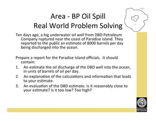 Area'K'BP'Oil'Spill''
Real'World'Problem'Solving'
Ten'days'ago,'a'big'underwater'oil'well'from'DBD'Petroleum'
Company'ruptured'near'the'coast'of'Paradise'Island.'They'
reported'to'the'public'an'esFmate'of'8000'barrels'per'day'
being'discharged'into'the'ocean.'
'
Prepare'a'report'for'the'Paradise'Island'oﬃcials.''It'should'
contain:'
1.  An'esFmate'the'oil'discharge'of'the'DBD'well'into'the'ocean,'
in'units'of'barrels'of'oil'per'day.''
2.  An'explanaFon'of'the'calculaFons'and'informaFon'that'leads'
to'your'esFmate.'
3.  An'evaluaFon'of'the'DBD'esFmate.'Is'it'reasonably'close'to'
your'esFmate?'Is'it'too'low?'Too'high?''

 
