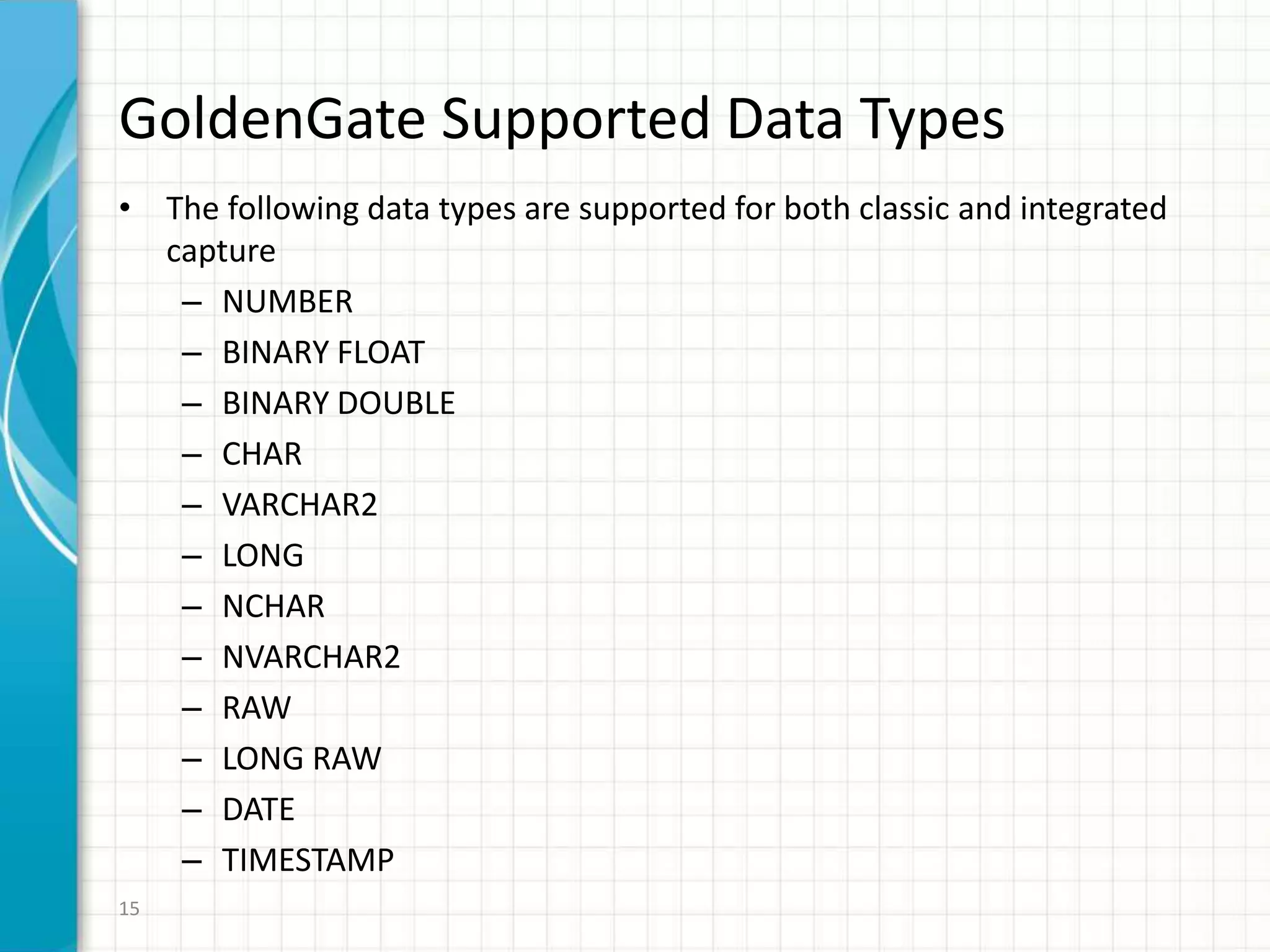 GoldenGate Supported Data Types
• The following data types are supported for both classic and integrated
capture
– NUMBER
– BINARY FLOAT
– BINARY DOUBLE
– CHAR
– VARCHAR2
– LONG
– NCHAR
– NVARCHAR2
– RAW
– LONG RAW
– DATE
– TIMESTAMP
15
 