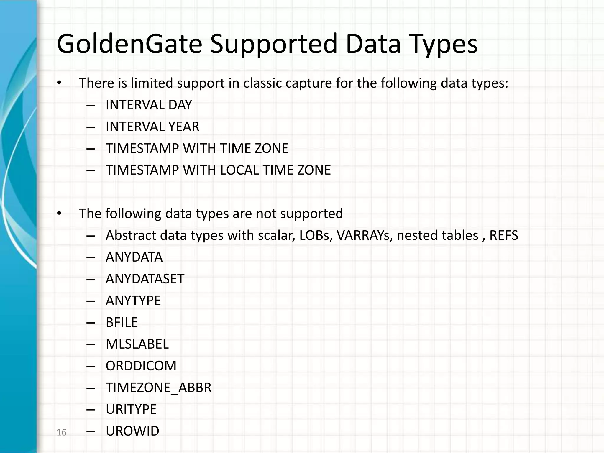 GoldenGate Supported Data Types
• There is limited support in classic capture for the following data types:
– INTERVAL DAY
– INTERVAL YEAR
– TIMESTAMP WITH TIME ZONE
– TIMESTAMP WITH LOCAL TIME ZONE
• The following data types are not supported
– Abstract data types with scalar, LOBs, VARRAYs, nested tables , REFS
– ANYDATA
– ANYDATASET
– ANYTYPE
– BFILE
– MLSLABEL
– ORDDICOM
– TIMEZONE_ABBR
– URITYPE
– UROWID16
 