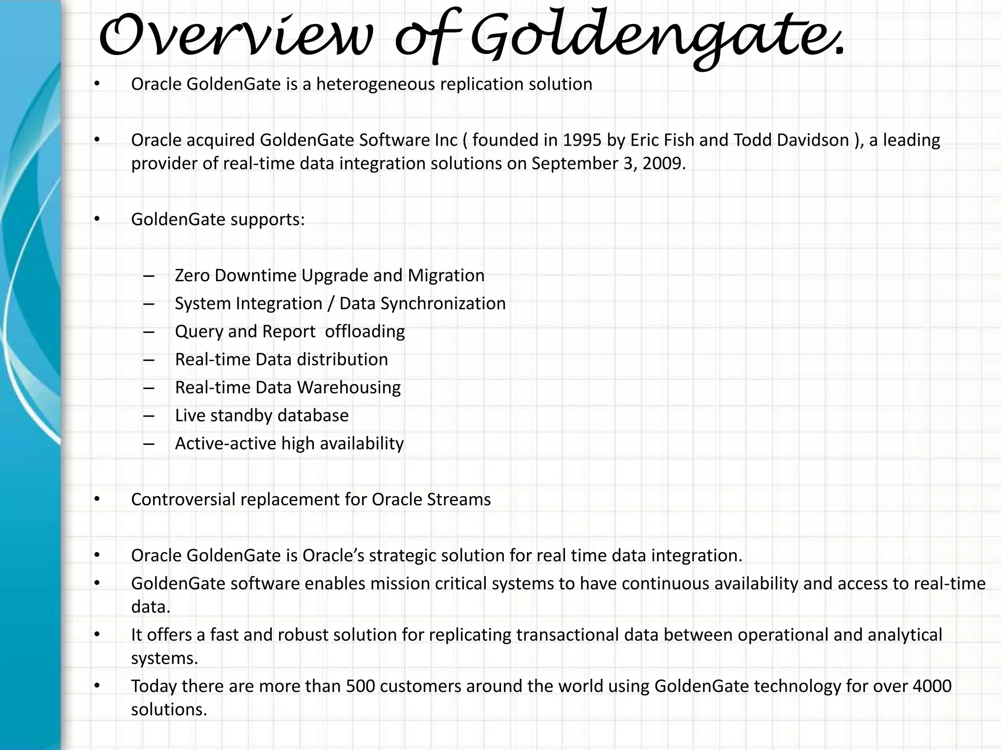 Overview of Goldengate.
• Oracle GoldenGate is a heterogeneous replication solution
• Oracle acquired GoldenGate Software Inc ( founded in 1995 by Eric Fish and Todd Davidson ), a leading
provider of real-time data integration solutions on September 3, 2009.
• GoldenGate supports:
– Zero Downtime Upgrade and Migration
– System Integration / Data Synchronization
– Query and Report offloading
– Real-time Data distribution
– Real-time Data Warehousing
– Live standby database
– Active-active high availability
• Controversial replacement for Oracle Streams
• Oracle GoldenGate is Oracle’s strategic solution for real time data integration.
• GoldenGate software enables mission critical systems to have continuous availability and access to real-time
data.
• It offers a fast and robust solution for replicating transactional data between operational and analytical
systems.
• Today there are more than 500 customers around the world using GoldenGate technology for over 4000
solutions.
 