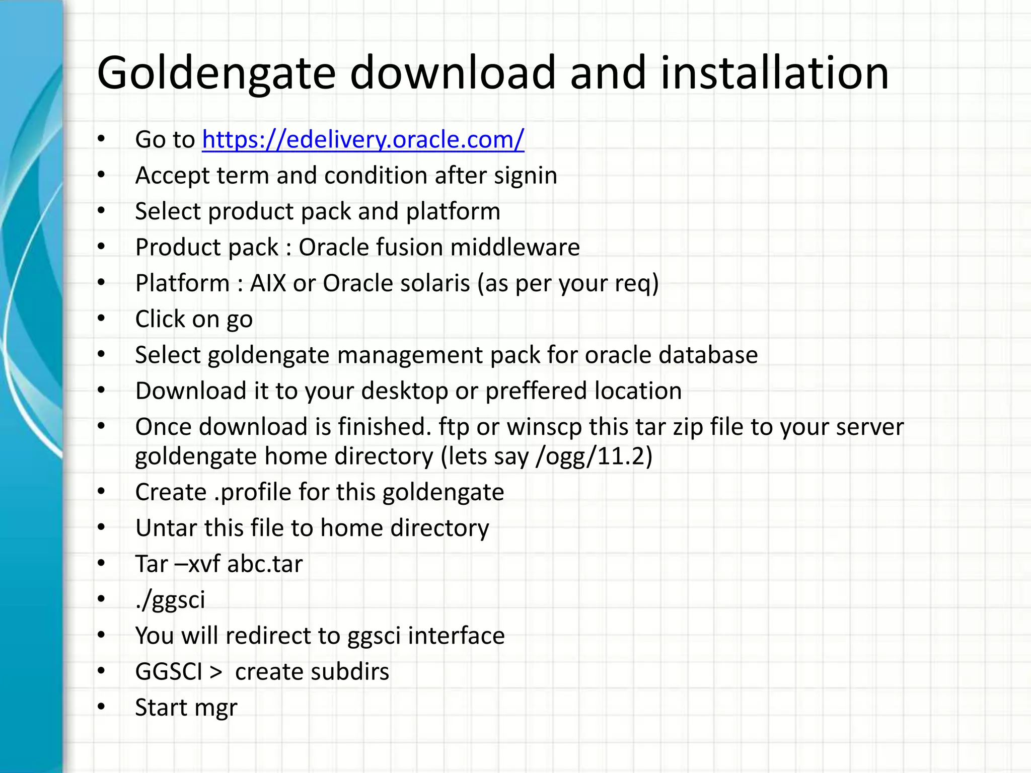 Goldengate download and installation
• Go to https://edelivery.oracle.com/
• Accept term and condition after signin
• Select product pack and platform
• Product pack : Oracle fusion middleware
• Platform : AIX or Oracle solaris (as per your req)
• Click on go
• Select goldengate management pack for oracle database
• Download it to your desktop or preffered location
• Once download is finished. ftp or winscp this tar zip file to your server
goldengate home directory (lets say /ogg/11.2)
• Create .profile for this goldengate
• Untar this file to home directory
• Tar –xvf abc.tar
• ./ggsci
• You will redirect to ggsci interface
• GGSCI > create subdirs
• Start mgr
 