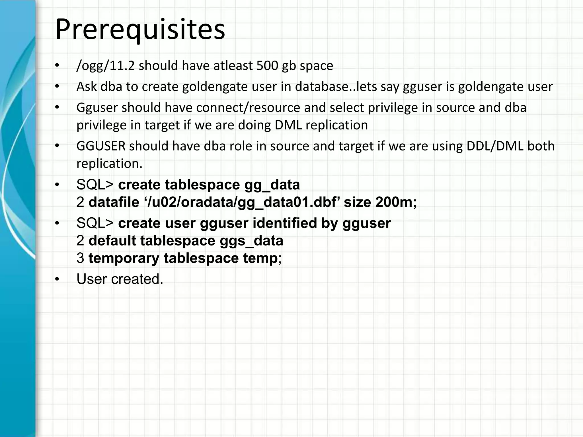 • /ogg/11.2 should have atleast 500 gb space
• Ask dba to create goldengate user in database..lets say gguser is goldengate user
• Gguser should have connect/resource and select privilege in source and dba
privilege in target if we are doing DML replication
• GGUSER should have dba role in source and target if we are using DDL/DML both
replication.
• SQL> create tablespace gg_data
2 datafile ‘/u02/oradata/gg_data01.dbf’ size 200m;
• SQL> create user gguser identified by gguser
2 default tablespace ggs_data
3 temporary tablespace temp;
• User created.
Prerequisites
 