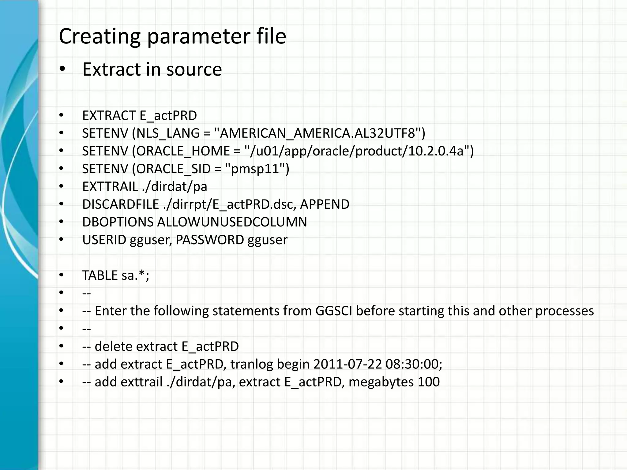 Creating parameter file
• Extract in source
• EXTRACT E_actPRD
• SETENV (NLS_LANG = "AMERICAN_AMERICA.AL32UTF8")
• SETENV (ORACLE_HOME = "/u01/app/oracle/product/10.2.0.4a")
• SETENV (ORACLE_SID = "pmsp11")
• EXTTRAIL ./dirdat/pa
• DISCARDFILE ./dirrpt/E_actPRD.dsc, APPEND
• DBOPTIONS ALLOWUNUSEDCOLUMN
• USERID gguser, PASSWORD gguser
• TABLE sa.*;
• --
• -- Enter the following statements from GGSCI before starting this and other processes
• --
• -- delete extract E_actPRD
• -- add extract E_actPRD, tranlog begin 2011-07-22 08:30:00;
• -- add exttrail ./dirdat/pa, extract E_actPRD, megabytes 100
 