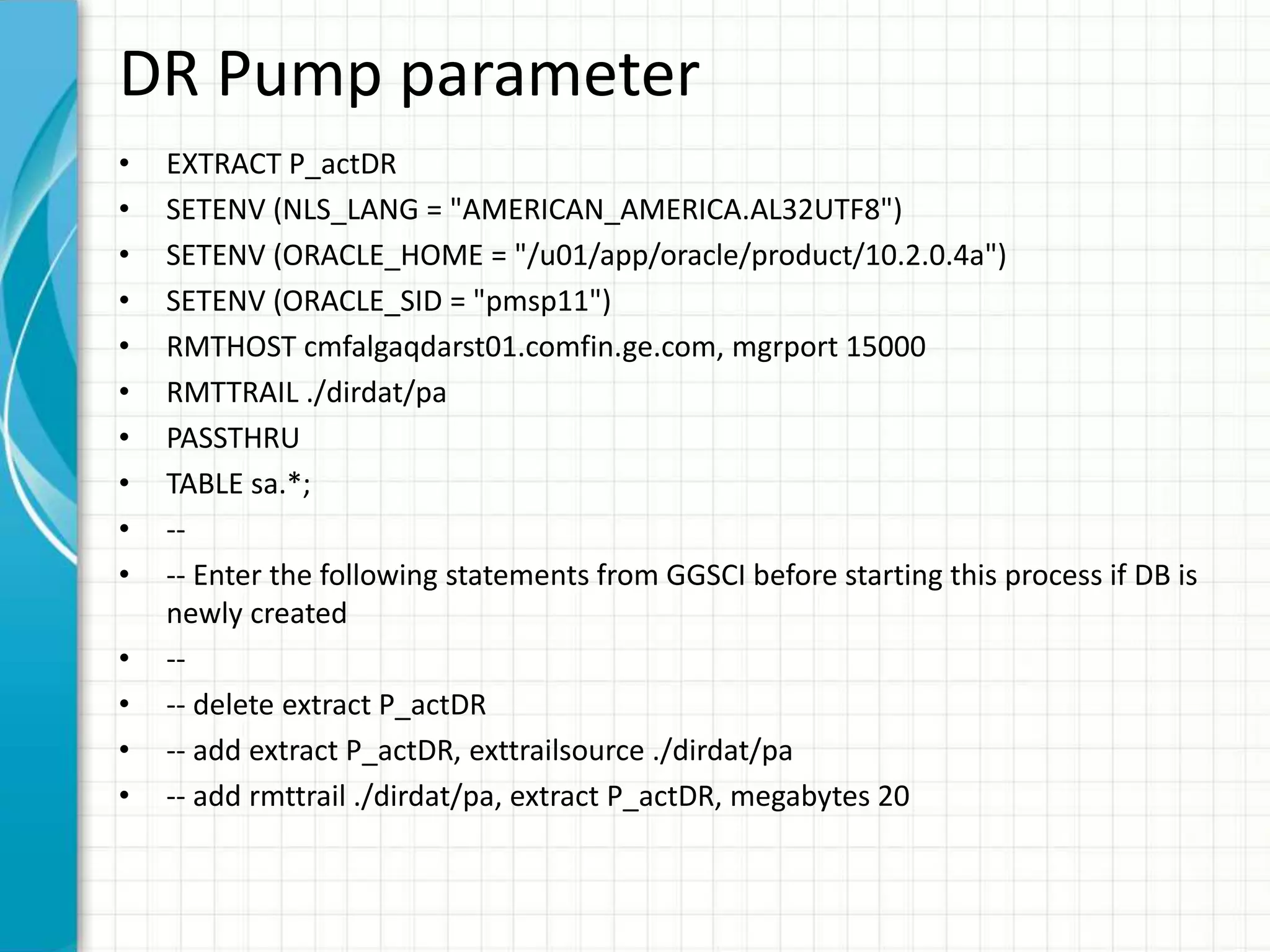 DR Pump parameter
• EXTRACT P_actDR
• SETENV (NLS_LANG = "AMERICAN_AMERICA.AL32UTF8")
• SETENV (ORACLE_HOME = "/u01/app/oracle/product/10.2.0.4a")
• SETENV (ORACLE_SID = "pmsp11")
• RMTHOST cmfalgaqdarst01.comfin.ge.com, mgrport 15000
• RMTTRAIL ./dirdat/pa
• PASSTHRU
• TABLE sa.*;
• --
• -- Enter the following statements from GGSCI before starting this process if DB is
newly created
• --
• -- delete extract P_actDR
• -- add extract P_actDR, exttrailsource ./dirdat/pa
• -- add rmttrail ./dirdat/pa, extract P_actDR, megabytes 20
 