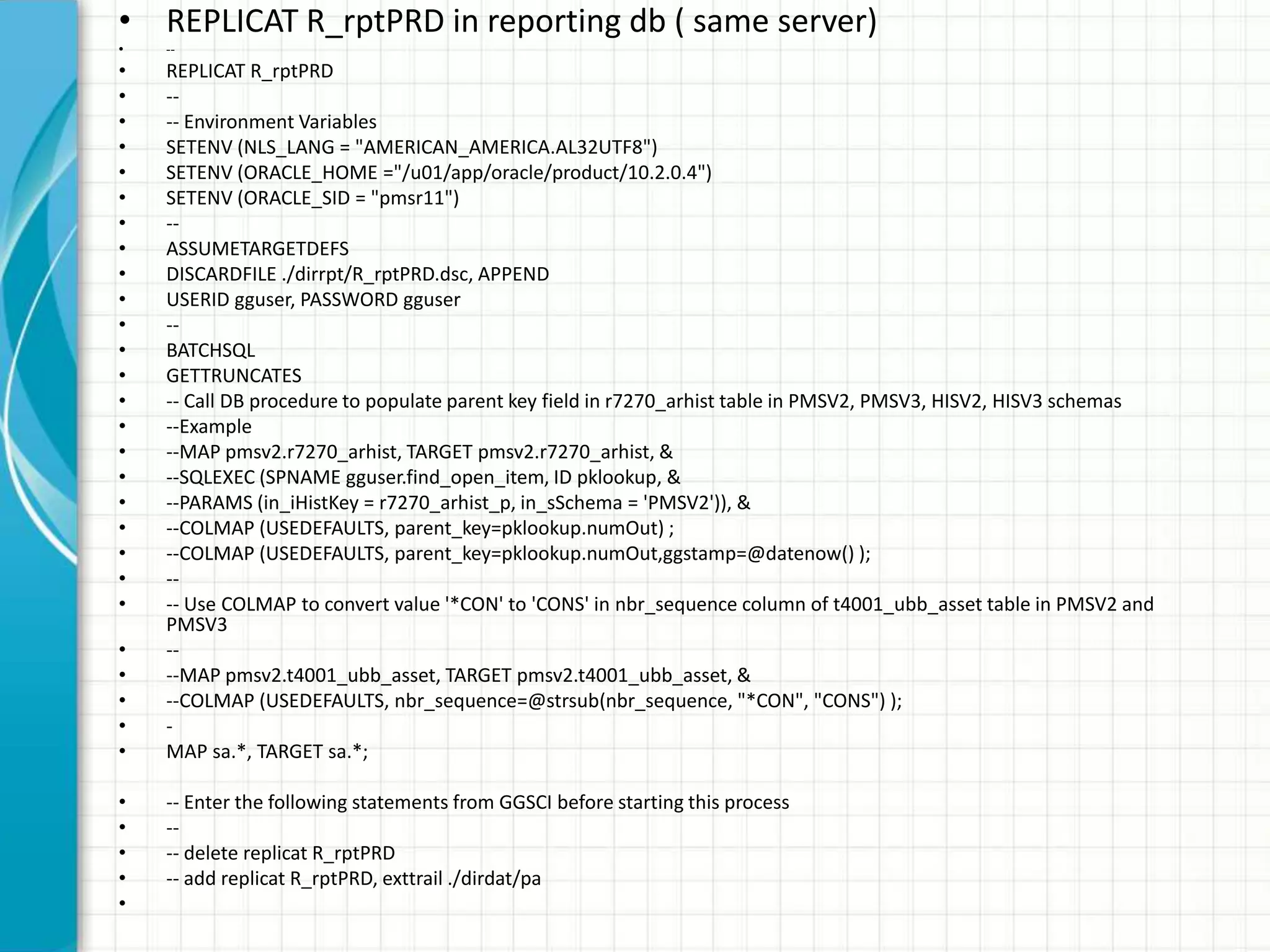 • REPLICAT R_rptPRD in reporting db ( same server)
• --
• REPLICAT R_rptPRD
• --
• -- Environment Variables
• SETENV (NLS_LANG = "AMERICAN_AMERICA.AL32UTF8")
• SETENV (ORACLE_HOME ="/u01/app/oracle/product/10.2.0.4")
• SETENV (ORACLE_SID = "pmsr11")
• --
• ASSUMETARGETDEFS
• DISCARDFILE ./dirrpt/R_rptPRD.dsc, APPEND
• USERID gguser, PASSWORD gguser
• --
• BATCHSQL
• GETTRUNCATES
• -- Call DB procedure to populate parent key field in r7270_arhist table in PMSV2, PMSV3, HISV2, HISV3 schemas
• --Example
• --MAP pmsv2.r7270_arhist, TARGET pmsv2.r7270_arhist, &
• --SQLEXEC (SPNAME gguser.find_open_item, ID pklookup, &
• --PARAMS (in_iHistKey = r7270_arhist_p, in_sSchema = 'PMSV2')), &
• --COLMAP (USEDEFAULTS, parent_key=pklookup.numOut) ;
• --COLMAP (USEDEFAULTS, parent_key=pklookup.numOut,ggstamp=@datenow() );
• --
• -- Use COLMAP to convert value '*CON' to 'CONS' in nbr_sequence column of t4001_ubb_asset table in PMSV2 and
PMSV3
• --
• --MAP pmsv2.t4001_ubb_asset, TARGET pmsv2.t4001_ubb_asset, &
• --COLMAP (USEDEFAULTS, nbr_sequence=@strsub(nbr_sequence, "*CON", "CONS") );
• -
• MAP sa.*, TARGET sa.*;
• -- Enter the following statements from GGSCI before starting this process
• --
• -- delete replicat R_rptPRD
• -- add replicat R_rptPRD, exttrail ./dirdat/pa
•
 