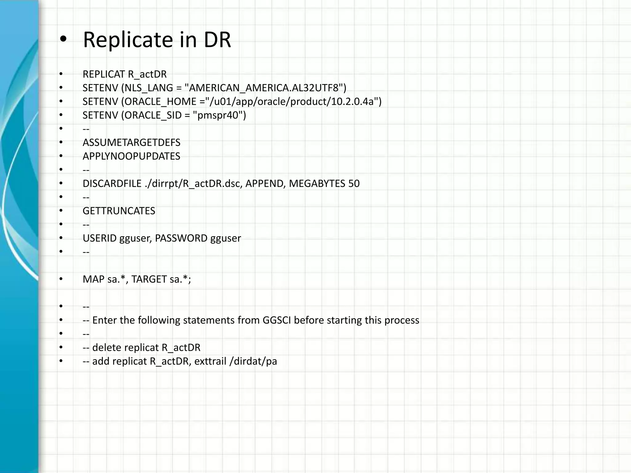 • Replicate in DR
• REPLICAT R_actDR
• SETENV (NLS_LANG = "AMERICAN_AMERICA.AL32UTF8")
• SETENV (ORACLE_HOME ="/u01/app/oracle/product/10.2.0.4a")
• SETENV (ORACLE_SID = "pmspr40")
• --
• ASSUMETARGETDEFS
• APPLYNOOPUPDATES
• --
• DISCARDFILE ./dirrpt/R_actDR.dsc, APPEND, MEGABYTES 50
• --
• GETTRUNCATES
• --
• USERID gguser, PASSWORD gguser
• --
• MAP sa.*, TARGET sa.*;
• --
• -- Enter the following statements from GGSCI before starting this process
• --
• -- delete replicat R_actDR
• -- add replicat R_actDR, exttrail /dirdat/pa
 