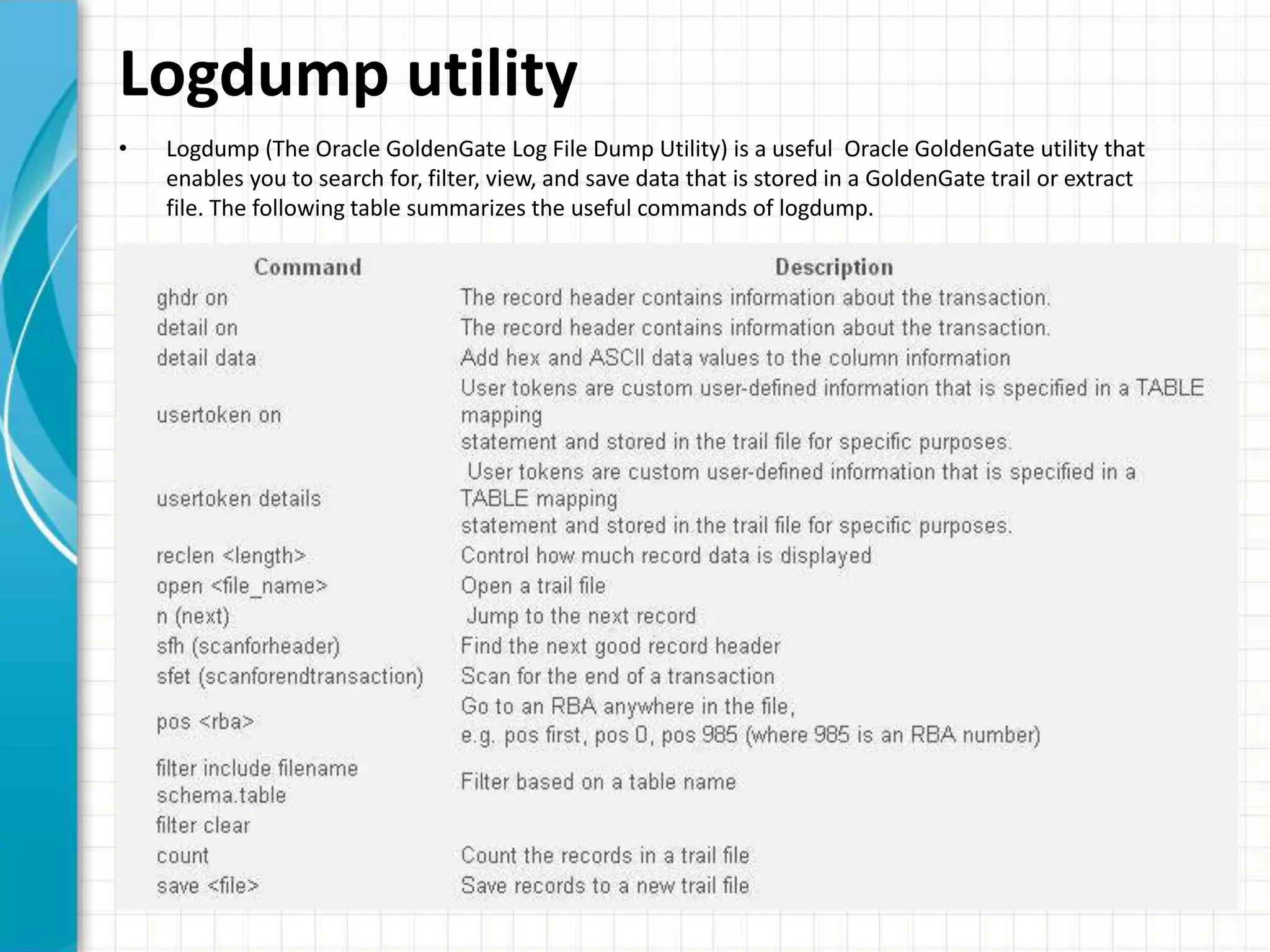 Logdump utility
• Logdump (The Oracle GoldenGate Log File Dump Utility) is a useful Oracle GoldenGate utility that
enables you to search for, filter, view, and save data that is stored in a GoldenGate trail or extract
file. The following table summarizes the useful commands of logdump.
 