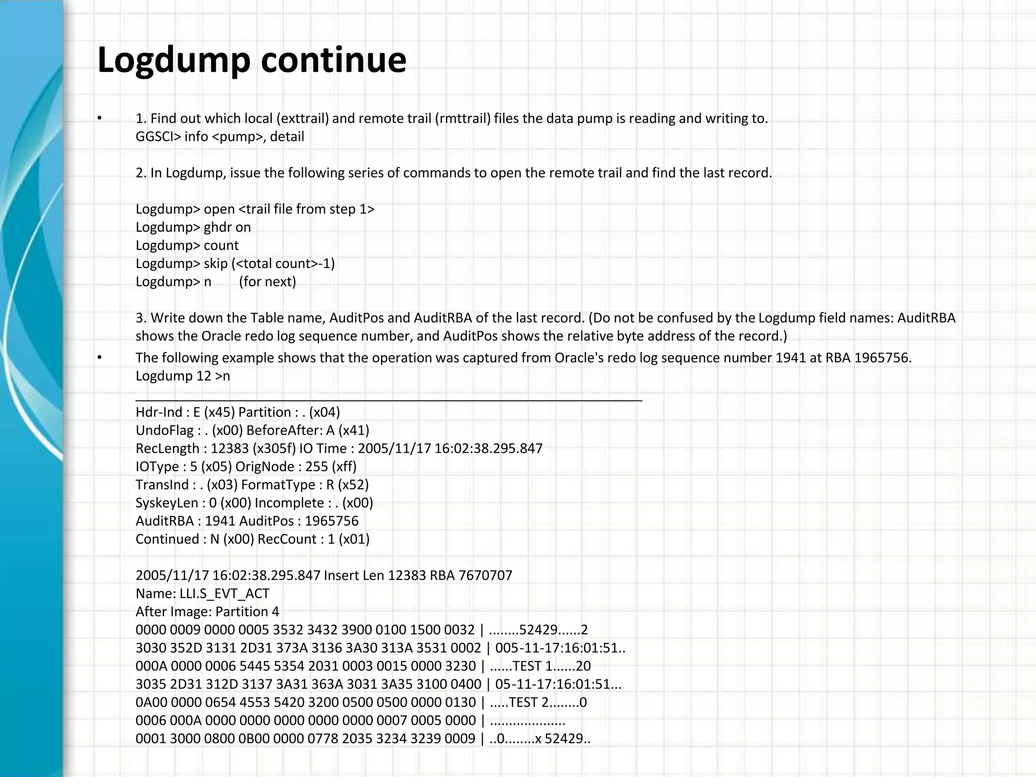 Logdump continue
• 1. Find out which local (exttrail) and remote trail (rmttrail) files the data pump is reading and writing to.
GGSCI> info <pump>, detail
2. In Logdump, issue the following series of commands to open the remote trail and find the last record.
Logdump> open <trail file from step 1>
Logdump> ghdr on
Logdump> count
Logdump> skip (<total count>-1)
Logdump> n (for next)
3. Write down the Table name, AuditPos and AuditRBA of the last record. (Do not be confused by the Logdump field names: AuditRBA
shows the Oracle redo log sequence number, and AuditPos shows the relative byte address of the record.)
• The following example shows that the operation was captured from Oracle's redo log sequence number 1941 at RBA 1965756.
Logdump 12 >n
___________________________________________________________________
Hdr-Ind : E (x45) Partition : . (x04)
UndoFlag : . (x00) BeforeAfter: A (x41)
RecLength : 12383 (x305f) IO Time : 2005/11/17 16:02:38.295.847
IOType : 5 (x05) OrigNode : 255 (xff)
TransInd : . (x03) FormatType : R (x52)
SyskeyLen : 0 (x00) Incomplete : . (x00)
AuditRBA : 1941 AuditPos : 1965756
Continued : N (x00) RecCount : 1 (x01)
2005/11/17 16:02:38.295.847 Insert Len 12383 RBA 7670707
Name: LLI.S_EVT_ACT
After Image: Partition 4
0000 0009 0000 0005 3532 3432 3900 0100 1500 0032 | ........52429......2
3030 352D 3131 2D31 373A 3136 3A30 313A 3531 0002 | 005-11-17:16:01:51..
000A 0000 0006 5445 5354 2031 0003 0015 0000 3230 | ......TEST 1......20
3035 2D31 312D 3137 3A31 363A 3031 3A35 3100 0400 | 05-11-17:16:01:51...
0A00 0000 0654 4553 5420 3200 0500 0500 0000 0130 | .....TEST 2........0
0006 000A 0000 0000 0000 0000 0000 0007 0005 0000 | ....................
0001 3000 0800 0B00 0000 0778 2035 3234 3239 0009 | ..0........x 52429..
 