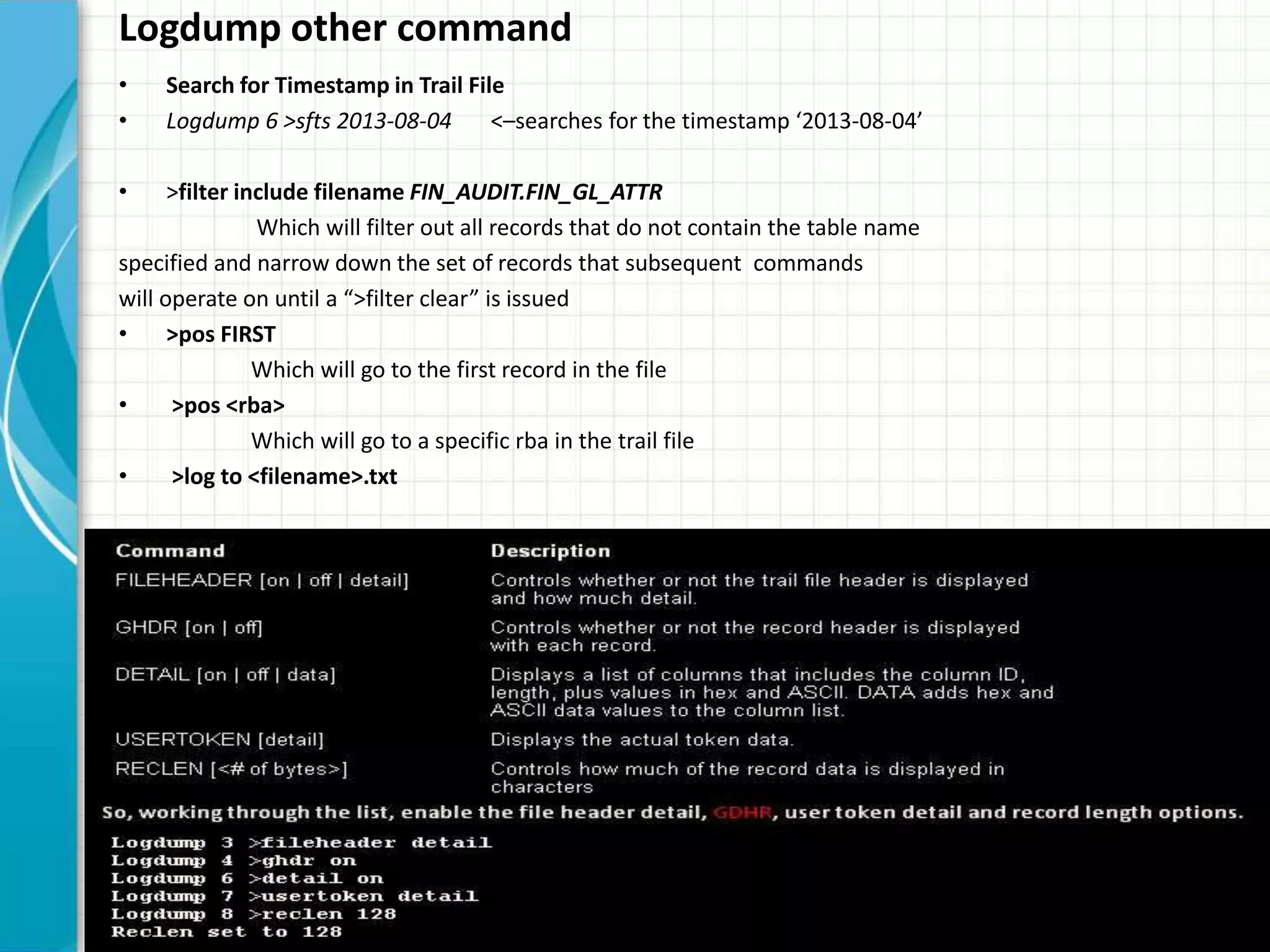 Logdump other command
• Search for Timestamp in Trail File
• Logdump 6 >sfts 2013-08-04 <–searches for the timestamp ‘2013-08-04’
• >filter include filename FIN_AUDIT.FIN_GL_ATTR
Which will filter out all records that do not contain the table name
specified and narrow down the set of records that subsequent commands
will operate on until a “>filter clear” is issued
• >pos FIRST
Which will go to the first record in the file
• >pos <rba>
Which will go to a specific rba in the trail file
• >log to <filename>.txt
 