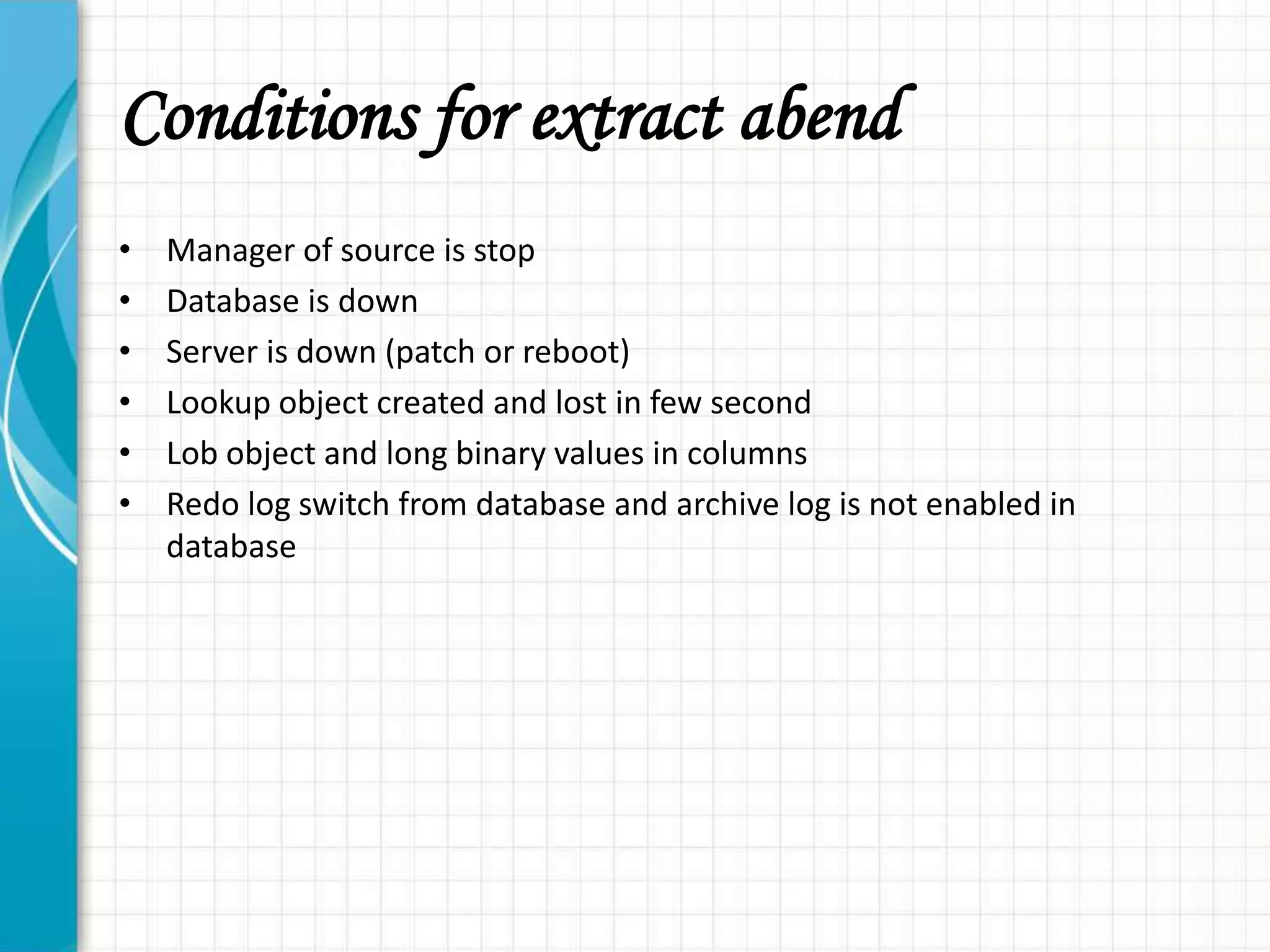 Conditions for extract abend
• Manager of source is stop
• Database is down
• Server is down (patch or reboot)
• Lookup object created and lost in few second
• Lob object and long binary values in columns
• Redo log switch from database and archive log is not enabled in
database
 