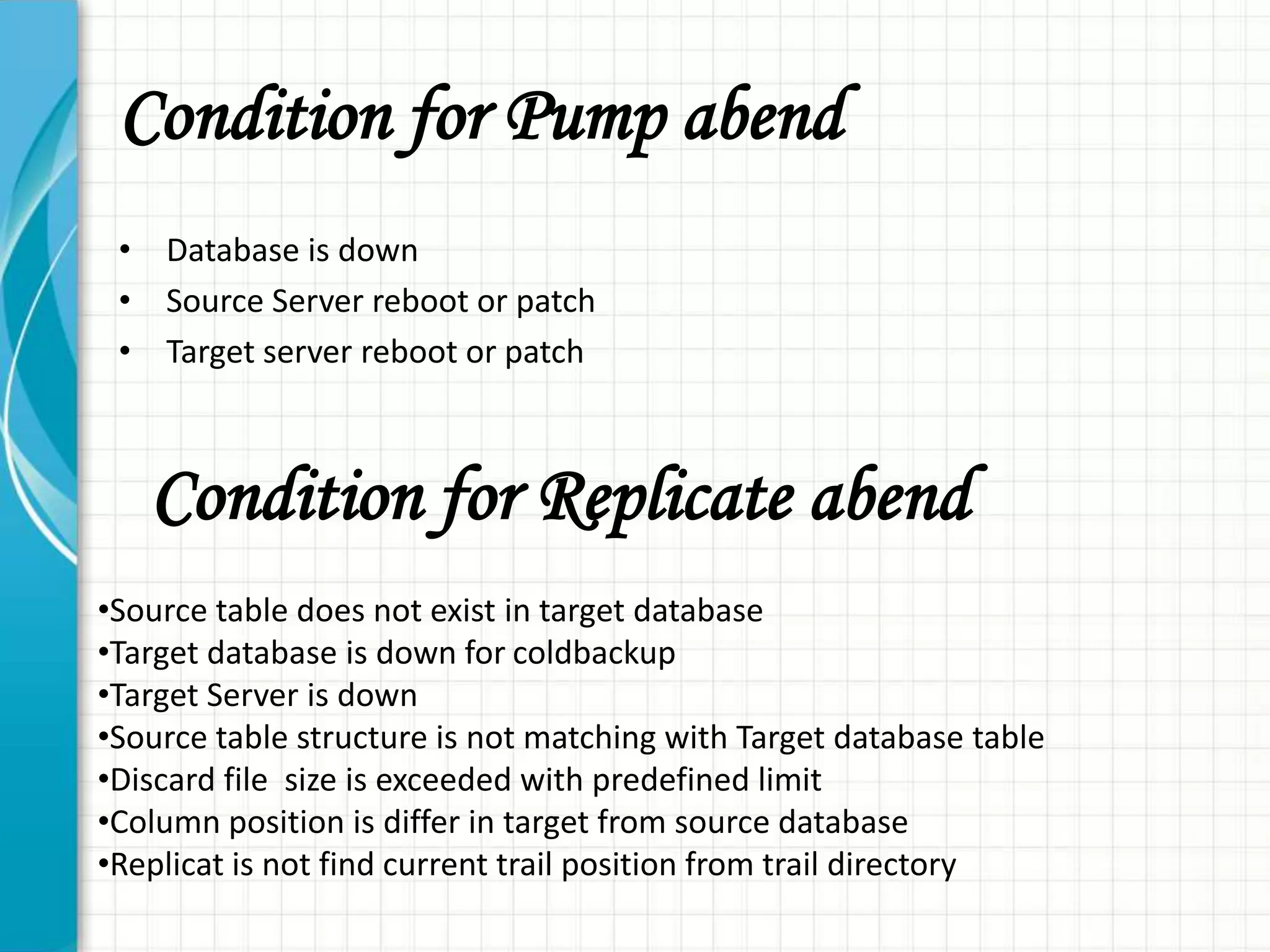 Condition for Pump abend
• Database is down
• Source Server reboot or patch
• Target server reboot or patch
Condition for Replicate abend
•Source table does not exist in target database
•Target database is down for coldbackup
•Target Server is down
•Source table structure is not matching with Target database table
•Discard file size is exceeded with predefined limit
•Column position is differ in target from source database
•Replicat is not find current trail position from trail directory
 