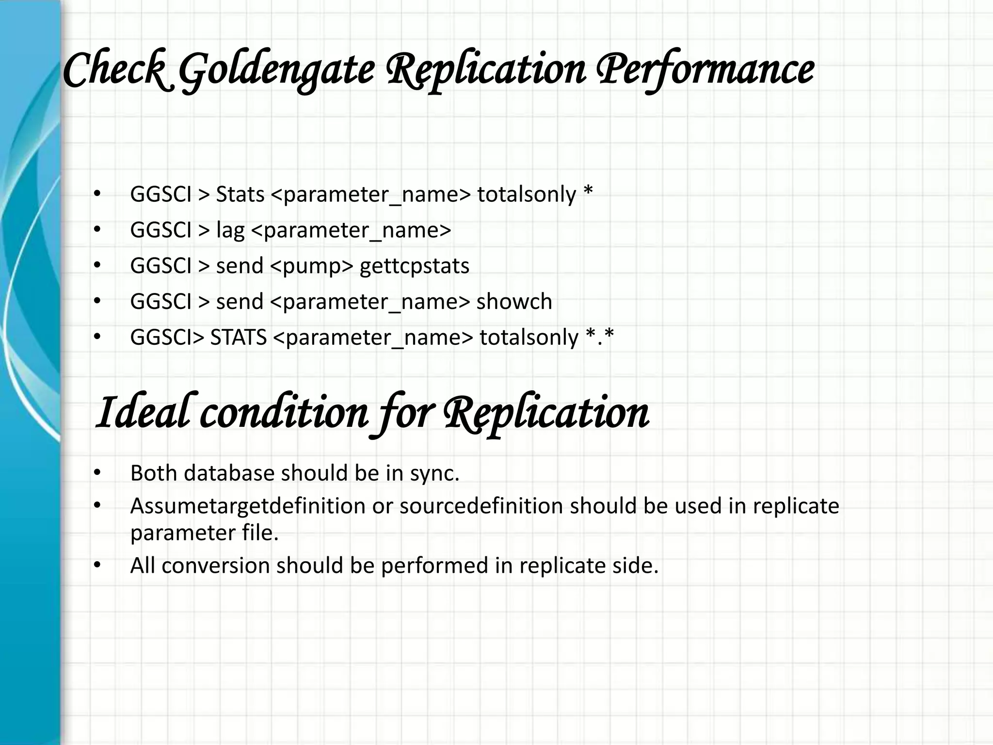Check Goldengate Replication Performance
• GGSCI > Stats <parameter_name> totalsonly *
• GGSCI > lag <parameter_name>
• GGSCI > send <pump> gettcpstats
• GGSCI > send <parameter_name> showch
• GGSCI> STATS <parameter_name> totalsonly *.*
• Both database should be in sync.
• Assumetargetdefinition or sourcedefinition should be used in replicate
parameter file.
• All conversion should be performed in replicate side.
Ideal condition for Replication
 