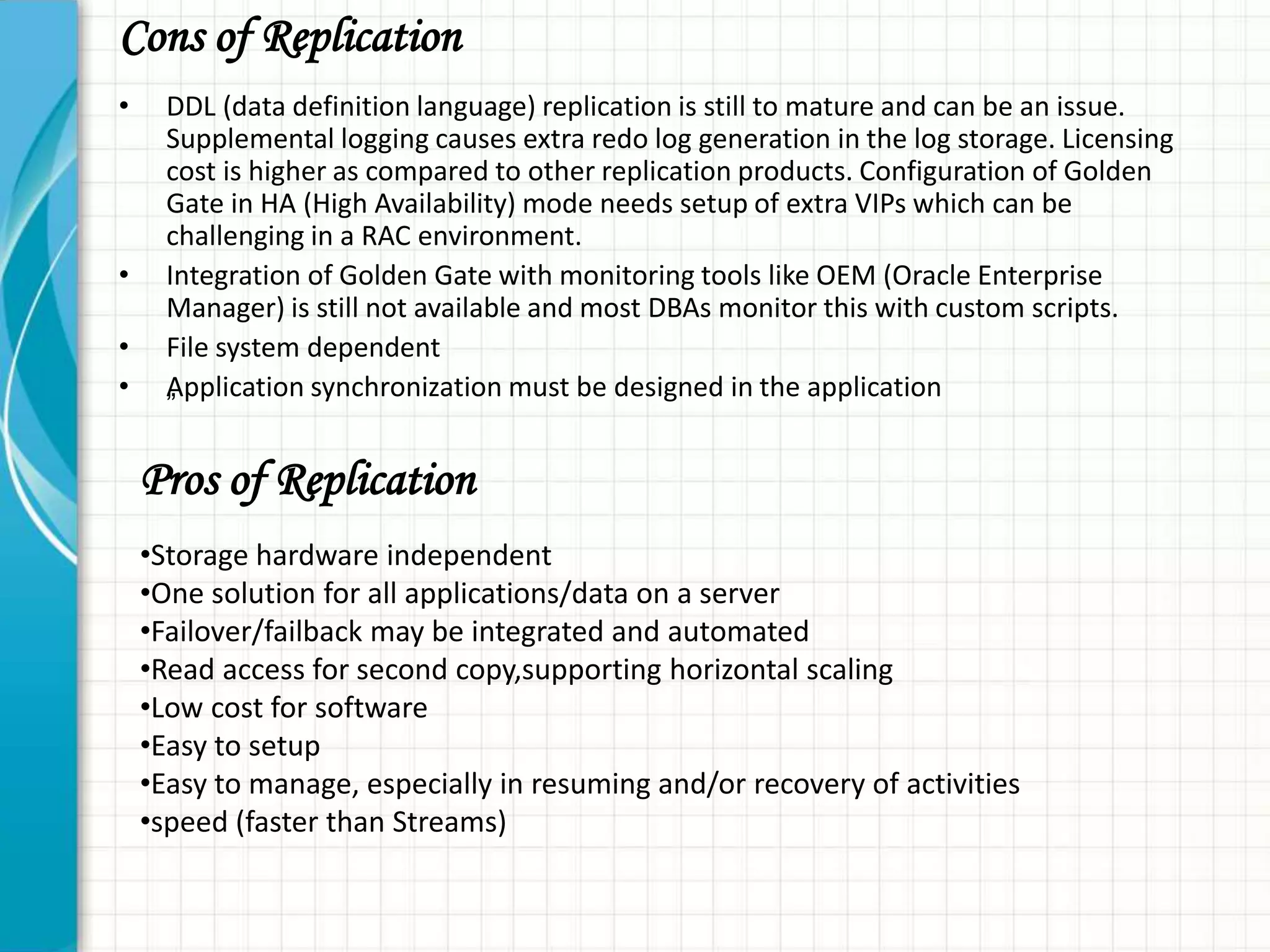 Cons of Replication
• DDL (data definition language) replication is still to mature and can be an issue.
Supplemental logging causes extra redo log generation in the log storage. Licensing
cost is higher as compared to other replication products. Configuration of Golden
Gate in HA (High Availability) mode needs setup of extra VIPs which can be
challenging in a RAC environment.
• Integration of Golden Gate with monitoring tools like OEM (Oracle Enterprise
Manager) is still not available and most DBAs monitor this with custom scripts.
• File system dependent
• „Application synchronization must be designed in the application
Pros of Replication
•Storage hardware independent
•One solution for all applications/data on a server
•Failover/failback may be integrated and automated
•Read access for second copy,supporting horizontal scaling
•Low cost for software
•Easy to setup
•Easy to manage, especially in resuming and/or recovery of activities
•speed (faster than Streams)
 