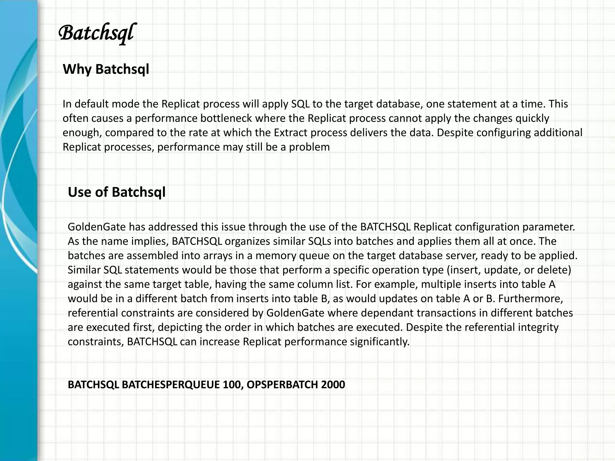 Batchsql
Why Batchsql
In default mode the Replicat process will apply SQL to the target database, one statement at a time. This
often causes a performance bottleneck where the Replicat process cannot apply the changes quickly
enough, compared to the rate at which the Extract process delivers the data. Despite configuring additional
Replicat processes, performance may still be a problem
Use of Batchsql
GoldenGate has addressed this issue through the use of the BATCHSQL Replicat configuration parameter.
As the name implies, BATCHSQL organizes similar SQLs into batches and applies them all at once. The
batches are assembled into arrays in a memory queue on the target database server, ready to be applied.
Similar SQL statements would be those that perform a specific operation type (insert, update, or delete)
against the same target table, having the same column list. For example, multiple inserts into table A
would be in a different batch from inserts into table B, as would updates on table A or B. Furthermore,
referential constraints are considered by GoldenGate where dependant transactions in different batches
are executed first, depicting the order in which batches are executed. Despite the referential integrity
constraints, BATCHSQL can increase Replicat performance significantly.
BATCHSQL BATCHESPERQUEUE 100, OPSPERBATCH 2000
 
