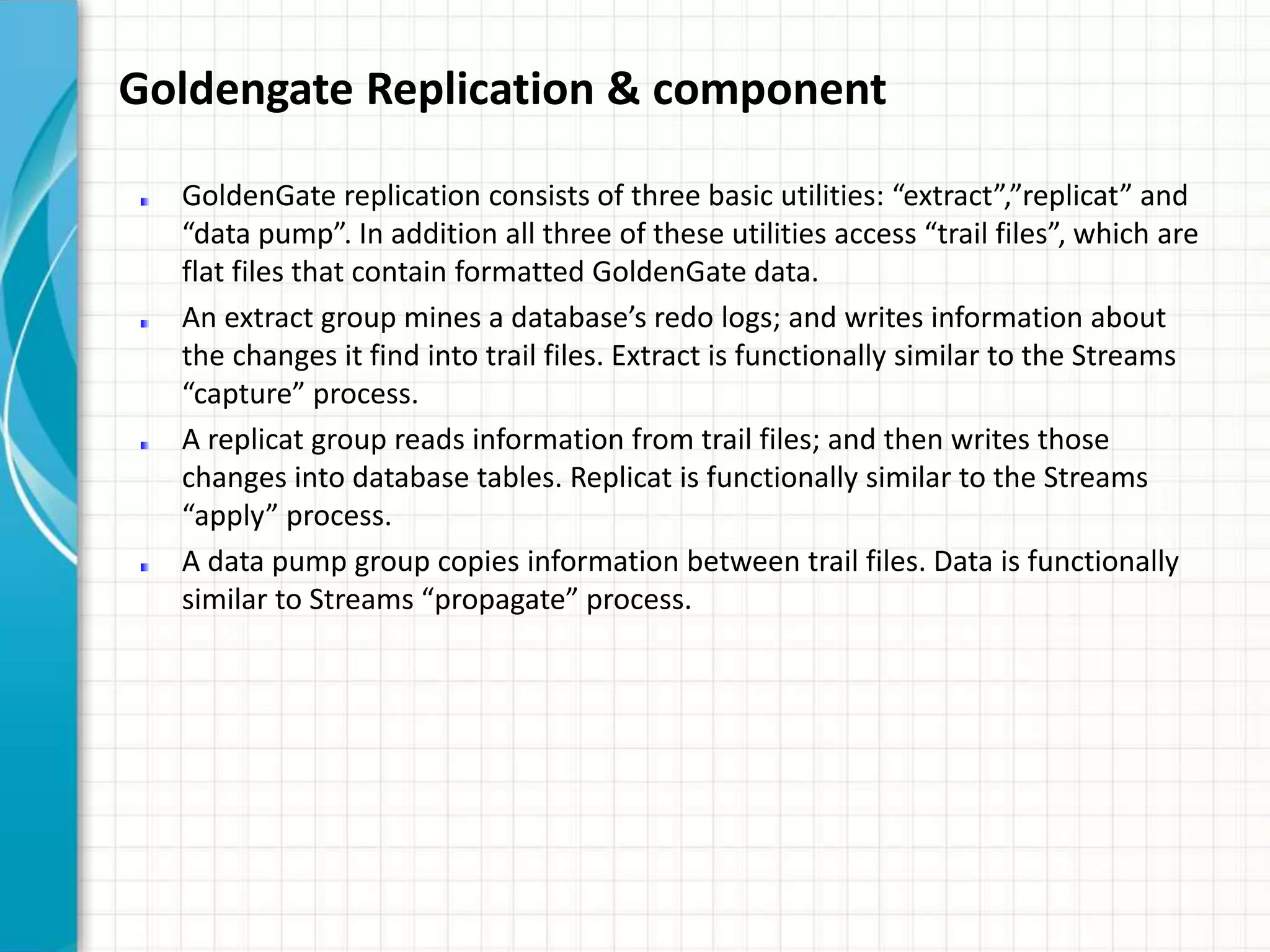 Goldengate Replication & component
GoldenGate replication consists of three basic utilities: “extract”,”replicat” and
“data pump”. In addition all three of these utilities access “trail files”, which are
flat files that contain formatted GoldenGate data.
An extract group mines a database’s redo logs; and writes information about
the changes it find into trail files. Extract is functionally similar to the Streams
“capture” process.
A replicat group reads information from trail files; and then writes those
changes into database tables. Replicat is functionally similar to the Streams
“apply” process.
A data pump group copies information between trail files. Data is functionally
similar to Streams “propagate” process.
 
