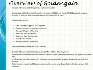 Overview of Goldengate.
• Oracle GoldenGate is a heterogeneous replication solution
• Oracle acquired GoldenGate Software ...