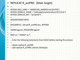 • REPLICAT R_actPRD (Main target)
• --
• SETENV (NLS_LANG = "AMERICAN_AMERICA.AL32UTF8")
• SETENV (ORACLE_HOME ="/u01/app/...