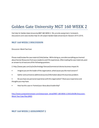 Golden Gate University MGT 160 WEEK 2
Get help for GoldenGate University MGT 160 WEEK 2. We provide assignment, homework,
discussions and case studies help for all subject GoldenGate University for Session 2015-2016.
MGT 160 WEEK 2 DISCUSSION
Discussion:WeekTwoCase
Please read/reviewthe case material (links) below. While doingso,considereverythingyoulearned
aboutHuman Resourcesfromyouracademicand life experiences.Afterreadingthe case materials,post
an answerto at leastone of the followingquestions:
2. http://www.pwc.com/us/en/technology-forecast/commercial-drones-business-impact.ht
• Imagine youare the leaderof the organization,whatcausesyouthe mostconcern?
• Gather andsummarize additionalsources/informationabout thisbusinessproblem.
• Do youhave any personal experience withthisorganization? Share yourexperience and
thoughtsyoumay have.
• How hasthis case re-framedyourideasaboutleadership?
http://www.justquestionanswer.com/viewanswer_detail/MGT-160-WEEK-2-DISCUSSION-Discussion-
Week-Two-Case-Plea-64421
MGT 160 WEEK 2 ASSIGNMENT2
 