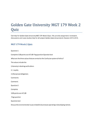 Golden Gate University MGT 179 Week 2
Quiz
Get help for GoldenGate UniversityMGT 179 Week2 Quiz. We provide assignment, homework,
discussions and case studies help for all subject GoldenGate University for Session 2015-2016.
MGT 179 Week 2 Quiz
Question1
Complete 5.00 pointsoutof 5.00 Flagquestion Questiontext
What are the three valuesthatare central to the Confuciansystemof ethics?
The valuesinclude the
i) Honestyindealingswithothers
ii) Loyalty
iii) Reciprocal obligations
Comments
Comment:
Question2
Complete
3.00 pointsout of 5.00
Flag question
Questiontext
Discussthe environmental issuesrelatedtobusinessesoperatingindevelopingnations.
 