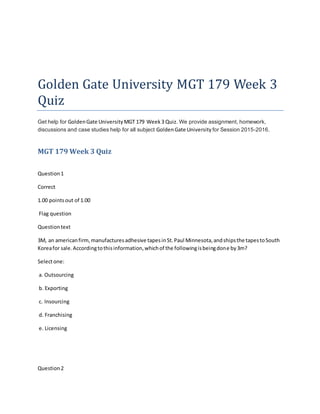 Golden Gate University MGT 179 Week 3
Quiz
Get help for GoldenGate UniversityMGT 179 Week3 Quiz. We provide assignment, homework,
discussions and case studies help for all subject GoldenGate University for Session 2015-2016.
MGT 179 Week 3 Quiz
Question1
Correct
1.00 pointsout of 1.00
Flag question
Questiontext
3M, an americanfirm,manufacturesadhesive tapesinSt.Paul Minnesota,andshipsthe tapestoSouth
Koreafor sale.Accordingtothisinformation,whichof the followingisbeingdone by3m?
Selectone:
a. Outsourcing
b. Exporting
c. Insourcing
d. Franchising
e. Licensing
Question2
 