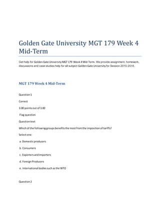 Golden Gate University MGT 179 Week 4
Mid-Term
Get help for GoldenGate UniversityMGT 179 Week4 Mid-Term. We provide assignment, homework,
discussions and case studies help for all subject GoldenGate University for Session 2015-2016.
MGT 179 Week 4 Mid-Term
Question1
Correct
3.00 pointsout of 3.00
Flag question
Questiontext
Whichof the followinggroupsbenefitsthe mostfromthe impositionof tariffs?
Selectone:
a. Domesticproducers
b. Consumers
c. ExportersandImporters
d. ForeignProducers
e. International bodiessuchasthe WTO
Question2
 