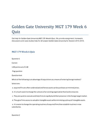 Golden Gate University MGT 179 Week 6
Quiz
Get help for GoldenGate UniversityMGT 179 Week6 Quiz. We provide assignment, homework,
discussions and case studies help for all subject GoldenGate University for Session 2015-2016.
MGT 179 Week 6 Quiz
Question1
Correct
1.00 pointsout of 1.00
Flag question
Questiontext
Whichof the followingisanadvantage of acquisitionsasa meansof enteringforeignmarkets?
Selectone:
a. acquiredfirsare oftenundervaluedandhence assetscanbe purchasesat minimal prices.
b. It ismuch easiertochange the culturesof an existingorganizationthanbuildanew one.
c. Theyare quickto execute andhelpfirmstorapidlybuildtheirpresence inthe foreigntargetmarket.
d. Theygive firmsaccessto valuable intangible assetswhileminimizingapileupof intangible assets.
e. It iseasiertochange the operatingroutinesof acquiredfirmsthanestablishroutinesinnew
subsidiaries.
Question2
 
