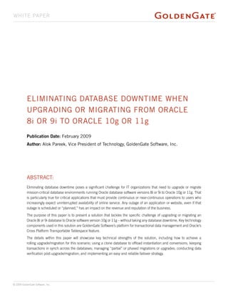 whitE papEr




           Eliminating DatabasE DowntimE whEn
           UpgraDing or migrating from oraclE
           8i or 9i to oraclE 10g or 11g
           Publication Date: february 2009
           Author: alok pareek, Vice president of technology, goldengate software, inc.




           abstract:
           Eliminating database downtime poses a significant challenge for IT organizations that need to upgrade or migrate
           mission-critical database environments running Oracle database software versions 8i or 9i to Oracle 10g or 11g. That
           is particularly true for critical applications that must provide continuous or near-continuous operations to users who
           increasingly expect uninterrupted availability of online service. Any outage of an application or website, even if that
           outage is scheduled or “planned,” has an impact on the revenue and reputation of the business.
           The purpose of this paper is to present a solution that tackles the specific challenge of upgrading or migrating an
           Oracle 8i or 9i database to Oracle software version 10g or 11g – without taking any database downtime. Key technology
           components used in this solution are GoldenGate Software’s platform for transactional data management and Oracle’s
           Cross Platform Transportable Tablespace feature.
           The details within this paper will showcase key technical strengths of the solution, including how to achieve a
           rolling upgrade/migration for this scenario; using a clone database to offload instantiation and conversions; keeping
           transactions in synch across the databases; managing “partial” or phased migrations or upgrades; conducting data
           verification post-upgrade/migration; and implementing an easy and reliable failover strategy.




© 2009 GoldenGate Software, Inc.
 