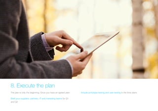 8. Execute the plan 
The plan is only the beginning. Once you have an agreed plan: 
Brief your suppliers, partners, IT and marketing teams for Q1 
and Q2 
Include prototype testing and user testing in the time plans  