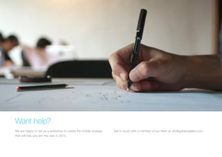 Want help? 
We are happy to set up a workshop to create the mobile strategy that will help you win the user in 2015. 
Get in touch with a member of our team at info@goldengekko.com.  