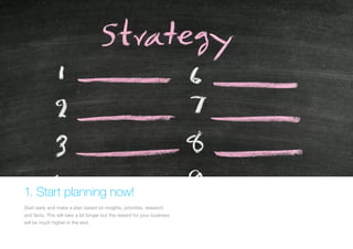 1. Start planning now! 
Start early and make a plan based on insights, priorities, research and facts. This will take a bit longer but the reward for your business will be much higher in the end.  