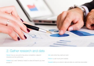 2. Gather research and data 
Review how you are performing versus competitors, adjacent industries and top performers 
Analyse your users’ behaviour based on stats and reports you have access to 
Ask users what they need and want 
Perform a user touch point analysis 
Evaluate what you’ve done to date and what you could have done better  