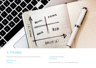 4. Prioritise 
Prioritise the wish list based on the most important factors. 
Opportunity size 
Complexity 
Cost (high level estimate) 
User demand 
Rate each one from e.g. 1-5 for a balanced score.  