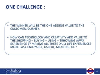 ONE CHALLENGE :


■   THE WINNER WILL BE THE ONE ADDING VALUE TO THE
    CUSTOMER JOURNEY.

■   HOW CAN TECHNOLOGY AND CREATIVITY ADD VALUE TO
    THE SHOPPING – BUYING – USING – TRHOWING AWAY
    EXPERIENCE BY MAKING ALL THESE DAILY LIFE EXPERIENCES
    MORE EASY, ENJOYABLE, USEFUL, MEANINGFUL ?




                                                            17
 