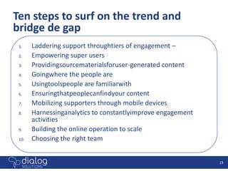 Ten steps to surf on the trend and
bridge de gap
 1.    Laddering support throughtiers of engagement –
 2.    Empowering super users
 3.    Providingsourcematerialsforuser-generated content
 4.    Goingwhere the people are
 5.    Usingtoolspeople are familiarwith
 6.    Ensuringthatpeoplecanfindyour content
 7.    Mobilizing supporters through mobile devices
 8.    Harnessinganalytics to constantlyimprove engagement
       activities
 9.    Building the online operation to scale
 10.   Choosing the right team


                                                             19
 