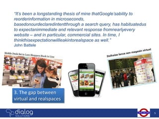 “It’s been a longstanding thesis of mine thatGoogle’sability to
reorderinformation in microseconds,
basedonourdeclaredintentthrough a search query, has habituatedus
to expectanimmediate and relevant response fromnearlyevery
website – and in particular, commercial sites. In time, I
thinkthisexpectationwillleakintorealspace as well.”
John Battele




3. The gap between
virtual and realspaces

                                                                   5
 